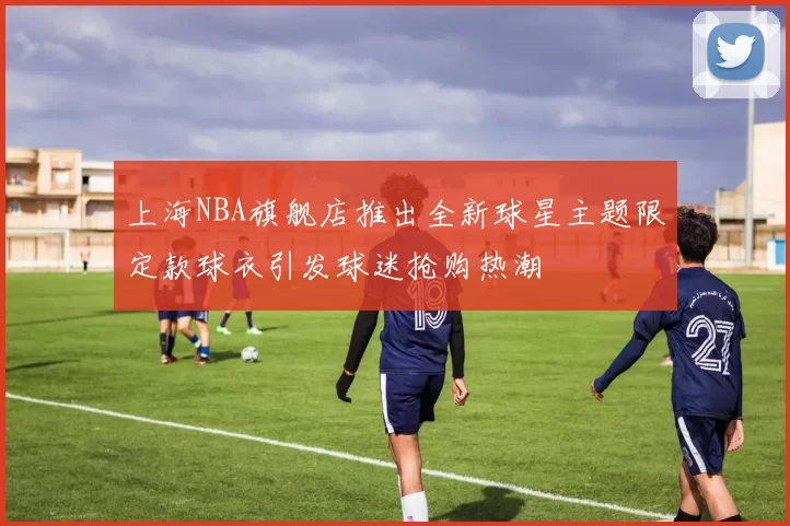 上海NBA旗舰店推出全新球星主题限定款球衣引发球迷抢购热潮