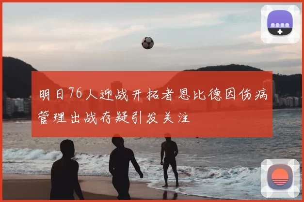 明日76人迎战开拓者恩比德因伤病管理出战存疑引发关注