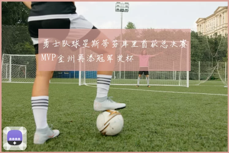 勇士队球星斯蒂芬库里首获总决赛MVP金州再添冠军奖杯