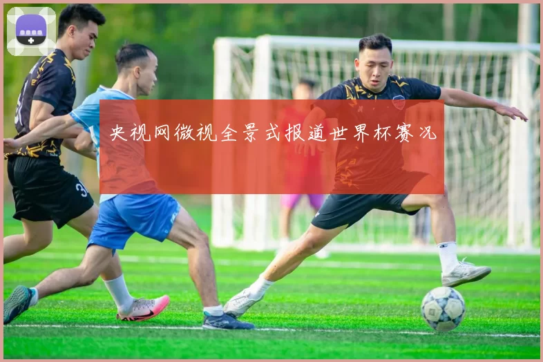 央视网微视全景式报道世界杯赛况