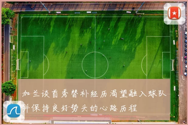 加兰谈首秀替补经历渴望融入球队并保持良好势头的心路历程