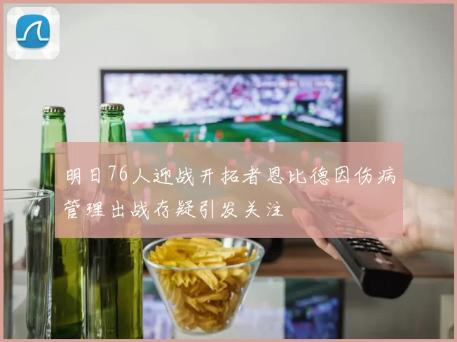 明日76人迎战开拓者恩比德因伤病管理出战存疑引发关注