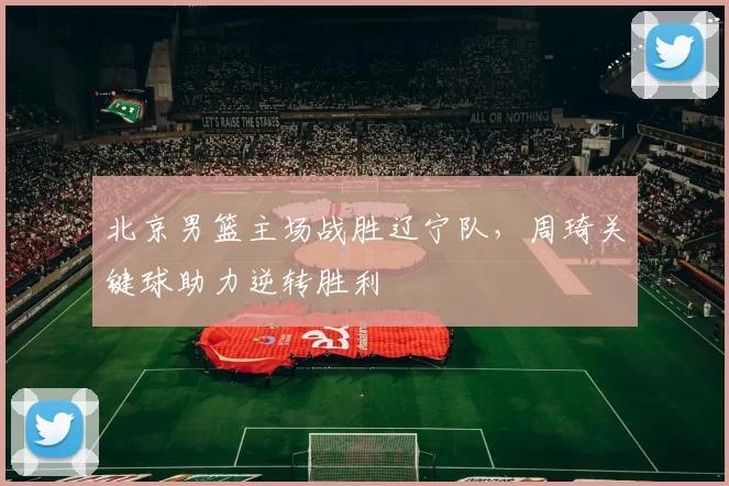 北京男篮主场战胜辽宁队，周琦关键球助力逆转胜利