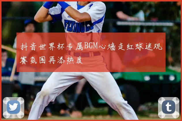 抖音世界杯专属BGM心墙走红球迷观赛氛围再添热度
