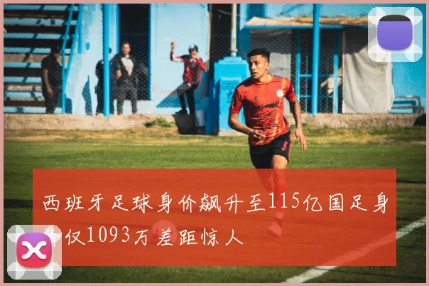 西班牙足球身价飙升至115亿国足身价仅1093万差距惊人