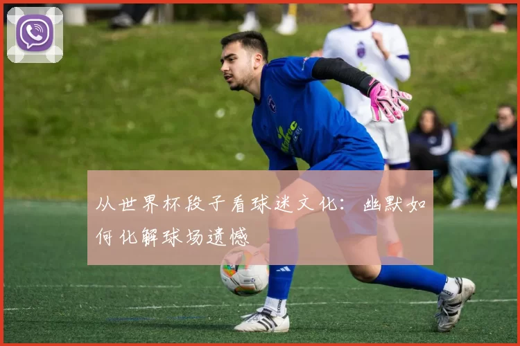 从世界杯段子看球迷文化:幽默如何化解球场遗憾