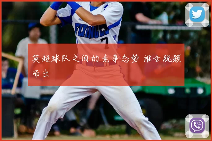 英超球队之间的竞争态势 谁会脱颖而出