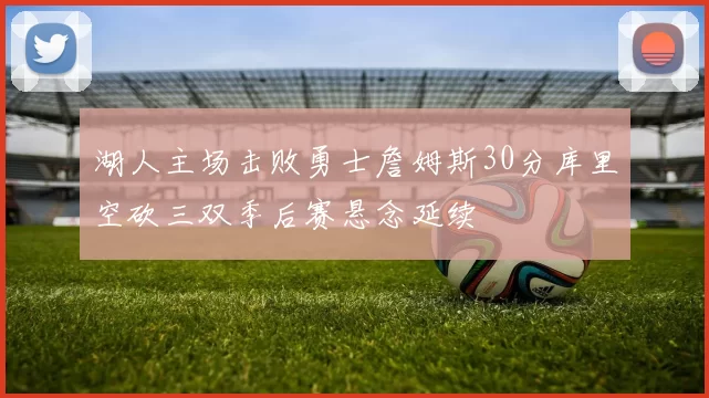 湖人主场击败勇士詹姆斯30分库里空砍三双季后赛悬念延续