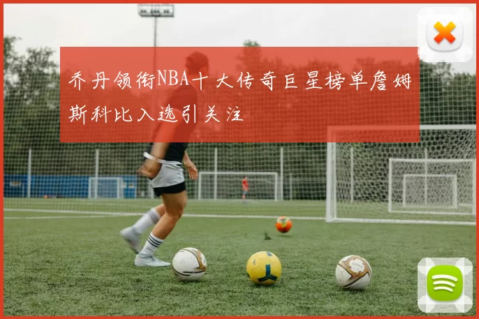 乔丹领衔NBA十大传奇巨星榜单詹姆斯科比入选引关注