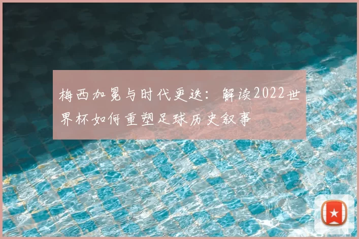 梅西加冕与时代更迭：解读2022世界杯如何重塑足球历史叙事
