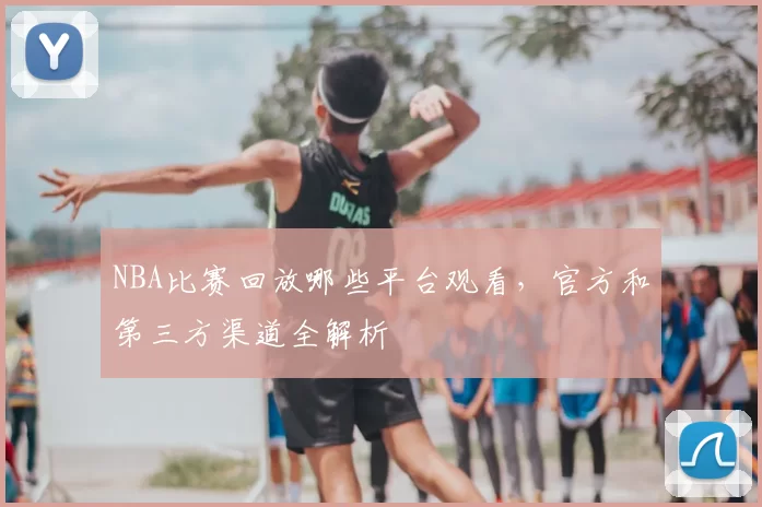 NBA比赛回放哪些平台观看，官方和第三方渠道全解析