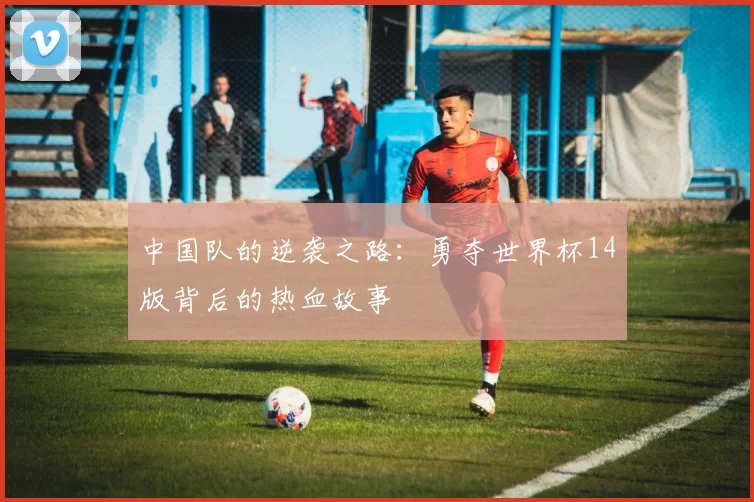 中国队的逆袭之路:勇夺世界杯14版背后的热血故事