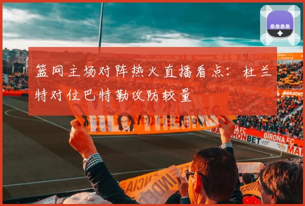 篮网主场对阵热火直播看点:杜兰特对位巴特勒攻防较量