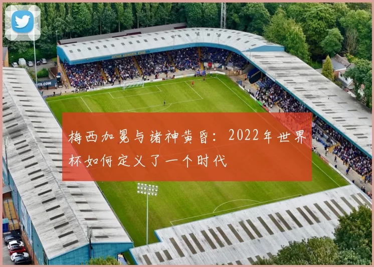 梅西加冕与诸神黄昏：2022年世界杯如何定义了一个时代