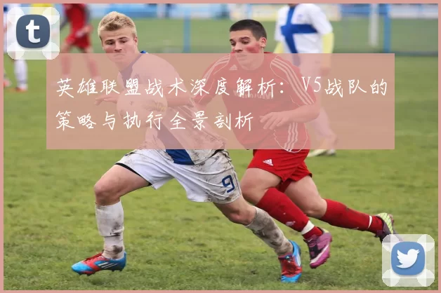 英雄联盟战术深度解析:V5战队的策略与执行全景剖析