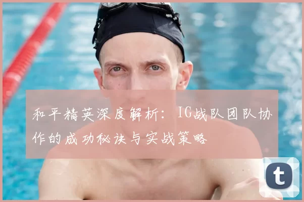 和平精英深度解析：IG战队团队协作的成功秘诀与实战策略