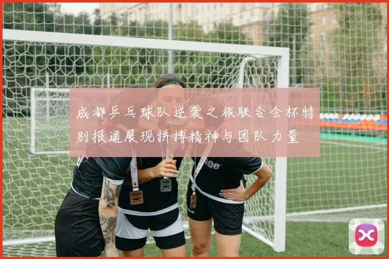 成都乒乓球队逆袭之旅联合会杯特别报道展现拼搏精神与团队力量