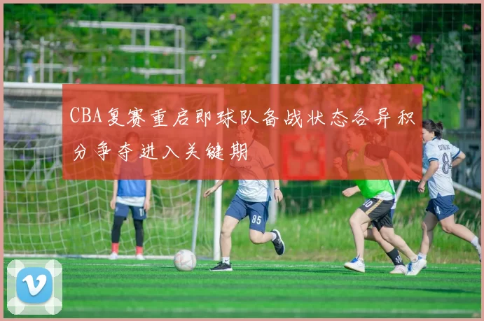 CBA复赛重启即球队备战状态各异积分争夺进入关键期