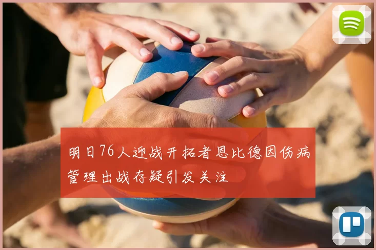 明日76人迎战开拓者恩比德因伤病管理出战存疑引发关注