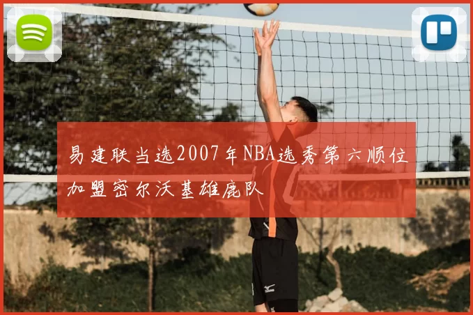 易建联当选2007年NBA选秀第六顺位加盟密尔沃基雄鹿队