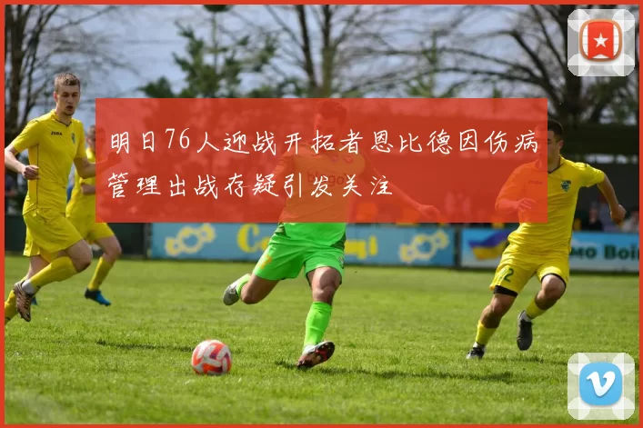 明日76人迎战开拓者恩比德因伤病管理出战存疑引发关注