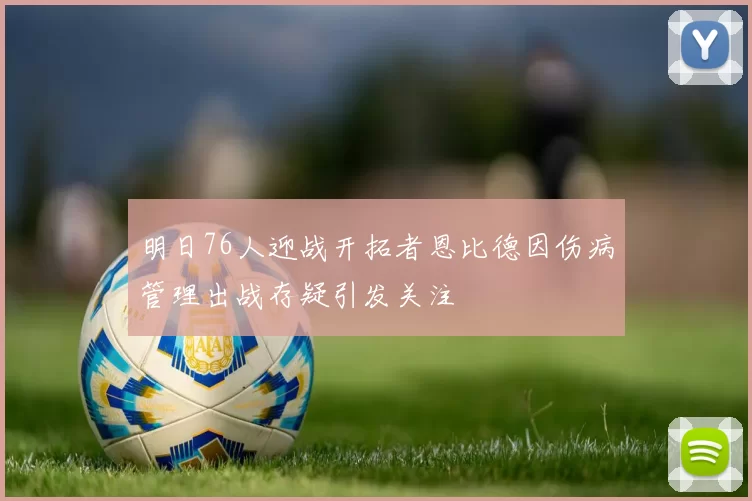明日76人迎战开拓者恩比德因伤病管理出战存疑引发关注