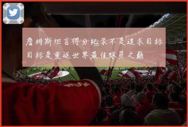 詹姆斯坦言得分纪录不是追求目标目标是重返世界最佳球员之巅