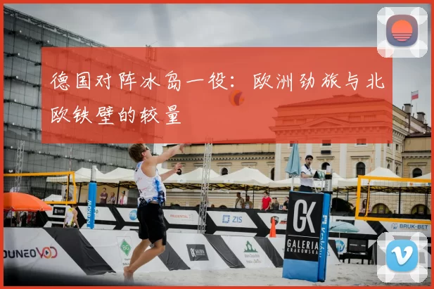 德国对阵冰岛一役:欧洲劲旅与北欧铁壁的较量