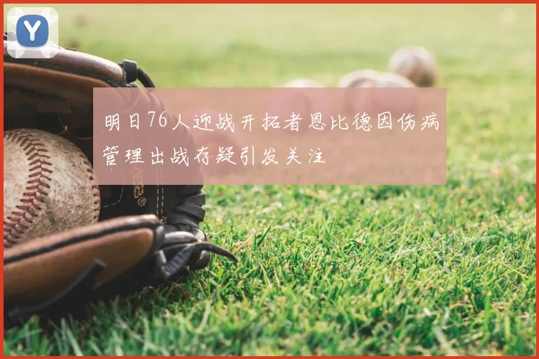 明日76人迎战开拓者恩比德因伤病管理出战存疑引发关注