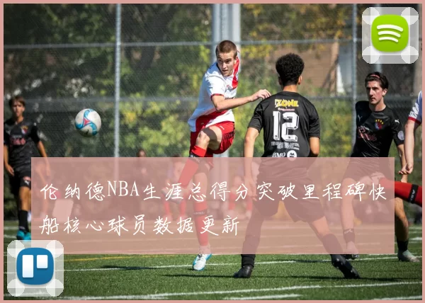伦纳德NBA生涯总得分突破里程碑快船核心球员数据更新