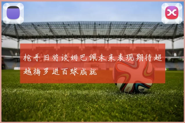 枪手旧将谈姆巴佩未来表现期待超越梅罗进百球成就