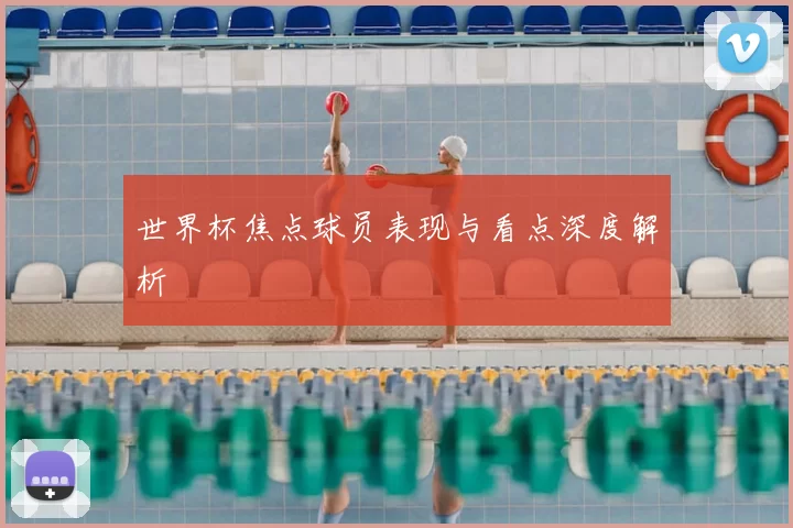 世界杯焦点球员表现与看点深度解析