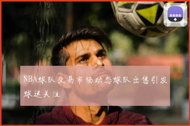 NBA球队交易市场动态球队出售引发球迷关注