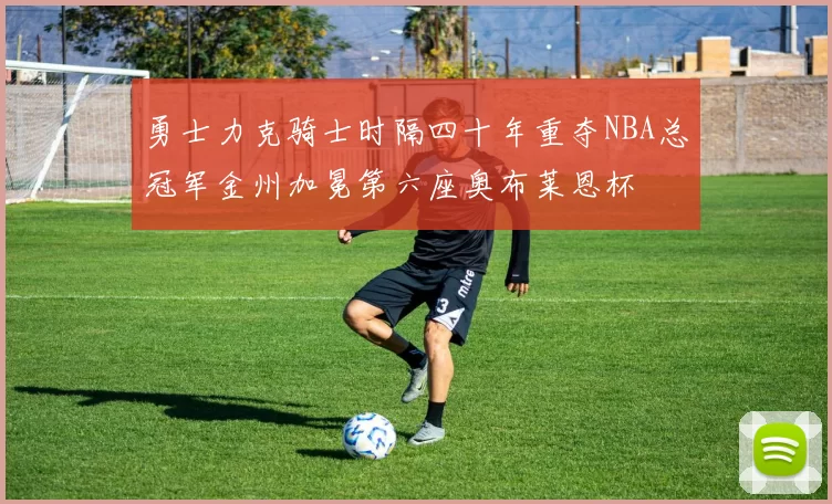 勇士力克骑士时隔四十年重夺NBA总冠军金州加冕第六座奥布莱恩杯